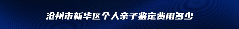 沧州市新华区个人亲子鉴定费用多少