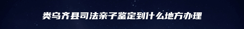 类乌齐县司法亲子鉴定到什么地方办理