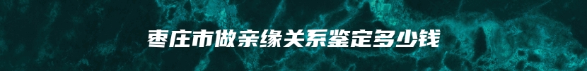 枣庄市做亲缘关系鉴定多少钱