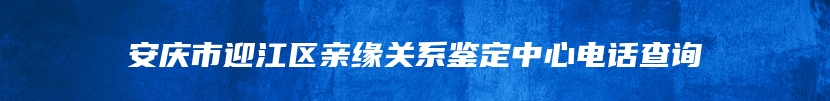 安庆市迎江区亲缘关系鉴定中心电话查询