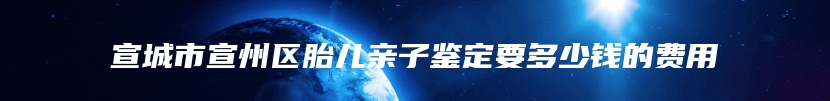 宣城市宣州区胎儿亲子鉴定要多少钱的费用