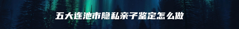 五大连池市隐私亲子鉴定怎么做