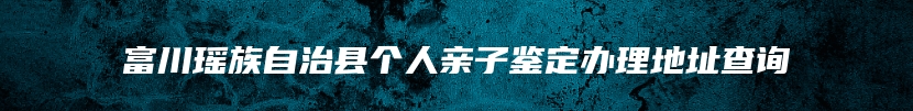 富川瑶族自治县个人亲子鉴定办理地址查询