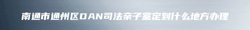 南通市通州区DAN司法亲子鉴定到什么地方办理