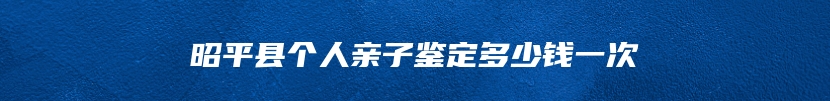 昭平县个人亲子鉴定多少钱一次