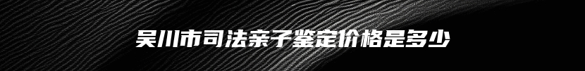 吴川市司法亲子鉴定价格是多少