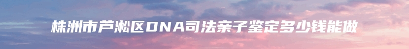 株洲市芦淞区DNA司法亲子鉴定多少钱能做