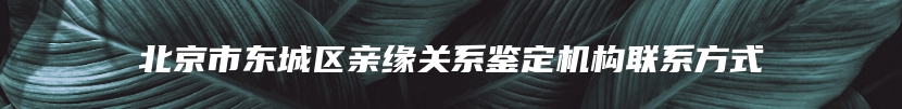 北京市东城区亲缘关系鉴定机构联系方式