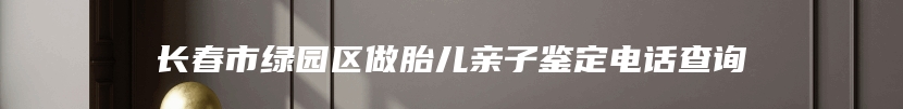 长春市绿园区做胎儿亲子鉴定电话查询