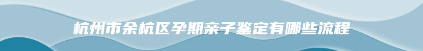 杭州市余杭区孕期亲子鉴定有哪些流程