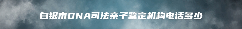 白银市DNA司法亲子鉴定机构电话多少