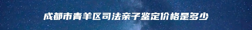成都市青羊区司法亲子鉴定价格是多少