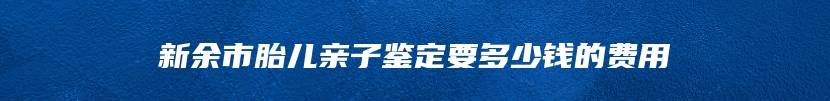 新余市胎儿亲子鉴定要多少钱的费用