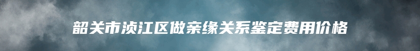 韶关市浈江区做亲缘关系鉴定费用价格