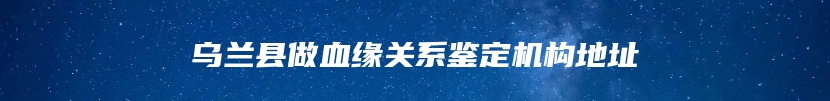 乌兰县做血缘关系鉴定机构地址