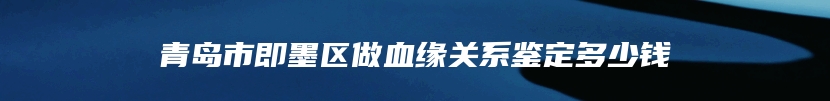 青岛市即墨区做血缘关系鉴定多少钱