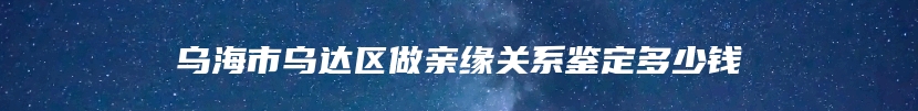 乌海市乌达区做亲缘关系鉴定多少钱