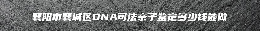 襄阳市襄城区DNA司法亲子鉴定多少钱能做