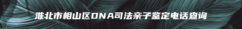 淮北市相山区DNA司法亲子鉴定电话查询