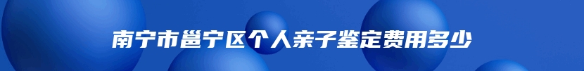 南宁市邕宁区个人亲子鉴定费用多少