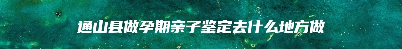 通山县做孕期亲子鉴定去什么地方做