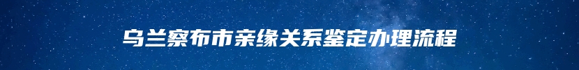 乌兰察布市亲缘关系鉴定办理流程