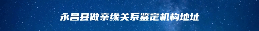 永昌县做亲缘关系鉴定机构地址