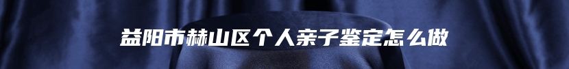 益阳市赫山区个人亲子鉴定怎么做