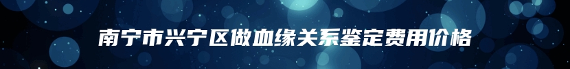 南宁市兴宁区做血缘关系鉴定费用价格