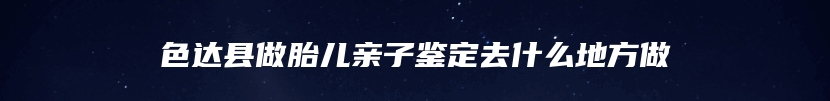 色达县做胎儿亲子鉴定去什么地方做