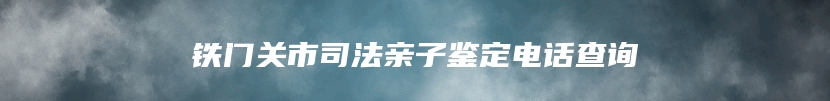 铁门关市司法亲子鉴定电话查询