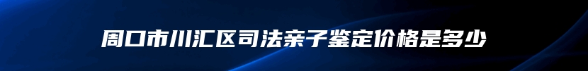 周口市川汇区司法亲子鉴定价格是多少