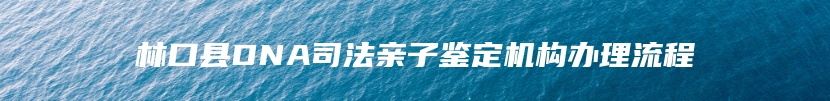 林口县DNA司法亲子鉴定机构办理流程