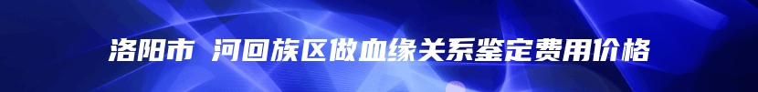 洛阳市瀍河回族区做血缘关系鉴定费用价格