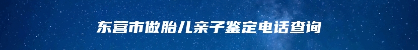 东营市做胎儿亲子鉴定电话查询