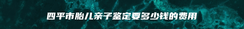 四平市胎儿亲子鉴定要多少钱的费用