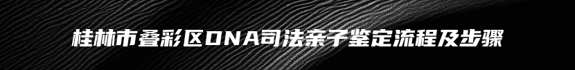 桂林市叠彩区DNA司法亲子鉴定流程及步骤