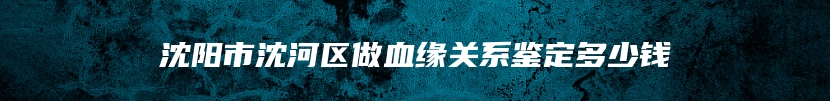 沈阳市沈河区做血缘关系鉴定多少钱