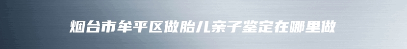 烟台市牟平区做胎儿亲子鉴定在哪里做