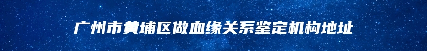 广州市黄埔区做血缘关系鉴定机构地址