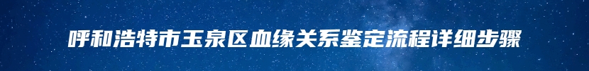 呼和浩特市玉泉区血缘关系鉴定流程详细步骤