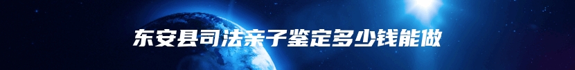 东安县司法亲子鉴定多少钱能做