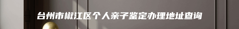 台州市椒江区个人亲子鉴定办理地址查询