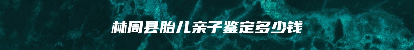 林周县胎儿亲子鉴定多少钱
