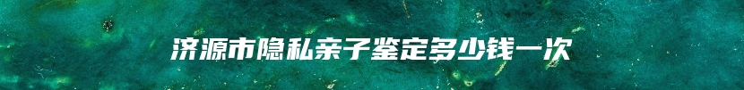 济源市隐私亲子鉴定多少钱一次