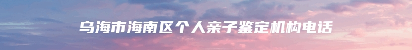 乌海市海南区个人亲子鉴定机构电话