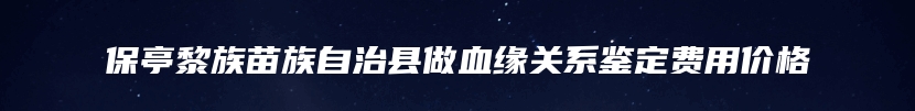 保亭黎族苗族自治县做血缘关系鉴定费用价格