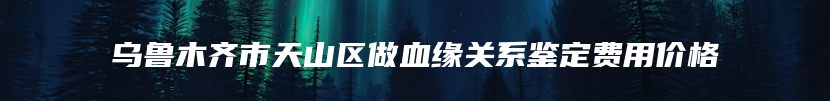 乌鲁木齐市天山区做血缘关系鉴定费用价格