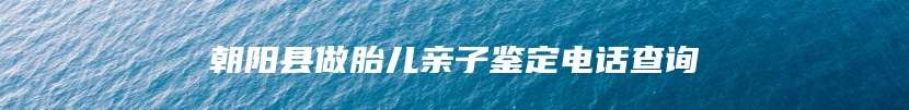 朝阳县做胎儿亲子鉴定电话查询