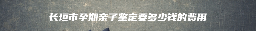 长垣市孕期亲子鉴定要多少钱的费用